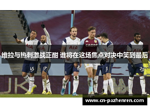 维拉与热刺激战正酣 谁将在这场焦点对决中笑到最后