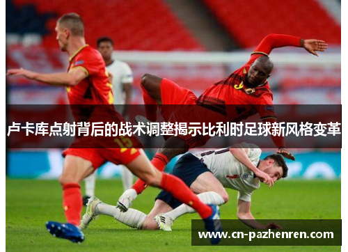 卢卡库点射背后的战术调整揭示比利时足球新风格变革