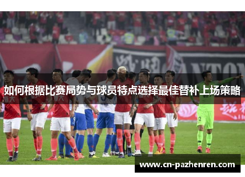 如何根据比赛局势与球员特点选择最佳替补上场策略