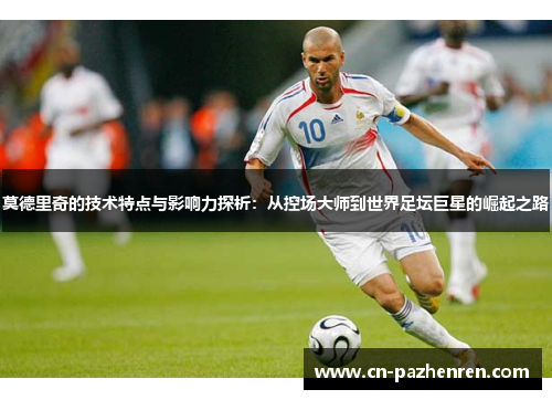 莫德里奇的技术特点与影响力探析：从控场大师到世界足坛巨星的崛起之路