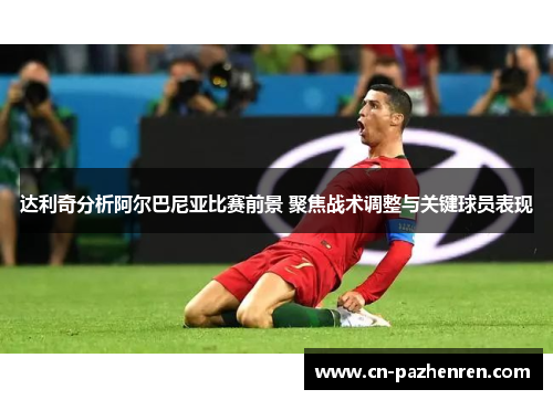 达利奇分析阿尔巴尼亚比赛前景 聚焦战术调整与关键球员表现