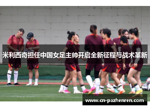米利西奇担任中国女足主帅开启全新征程与战术革新